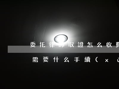 委托律師取證怎么收費(fèi)(律師取證需要什么手續(xù))