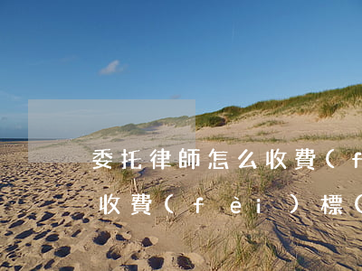 委托律師怎么收費(fèi)(委托律師怎么收費(fèi)標(biāo)準(zhǔn))