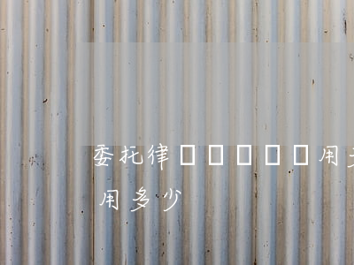 委托律師談賠償費用多少(委托律師談賠償費用多少)