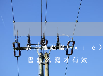委托離婚協(xié)議書有用嗎(離婚委托書怎么寫才有效)