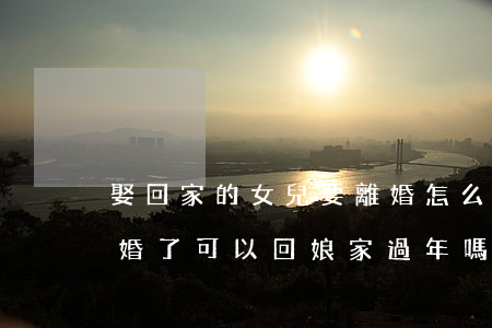 娶回家的女兒要離婚怎么辦(嫁出去的女兒離婚了可以回娘家過年嗎)