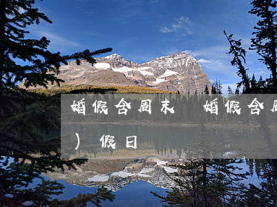 婚假含周末嗎(婚假含周末和法定節(jié)假日嗎)