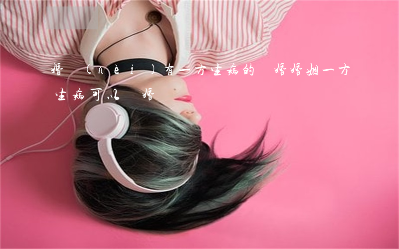 婚內(nèi)有一方生病的離婚(婚姻一方生病可以離婚嗎?)