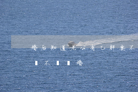 婚后知道老公有乙肝要不要離婚(老公得乙肝該不該離婚)