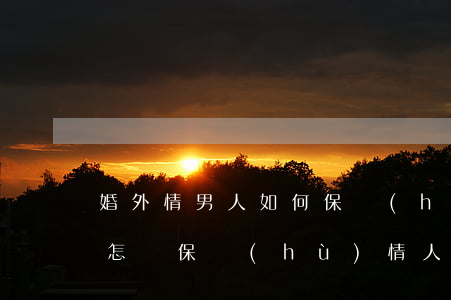 婚外情男人如何保護(hù)情人，婚外男人怎樣保護(hù)情人