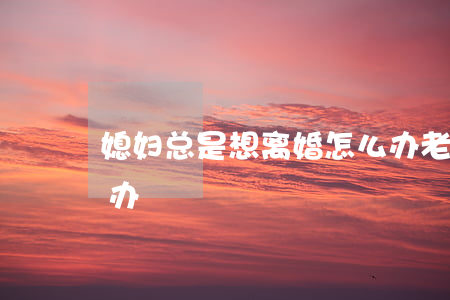 媳妇总是想离婚怎么办(老婆一直想离婚怎么办)