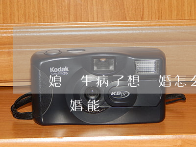 媳婦生病了想離婚怎么辦(妻子生重病,丈夫想離婚,能離嗎)