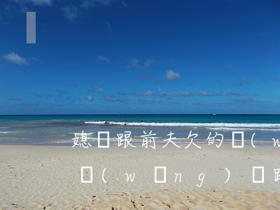 媳婦跟前夫欠的網(wǎng)貸(前夫欠的網(wǎng)貸跟我有關(guān)系嗎)