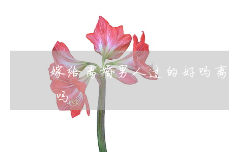 嫁给离婚男人过的好吗(离过婚的男人可以嫁吗)