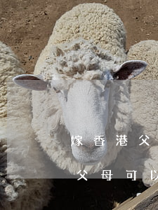嫁香港父母可以申請過香港嗎(兒子是香港人父母可以申請去香港)