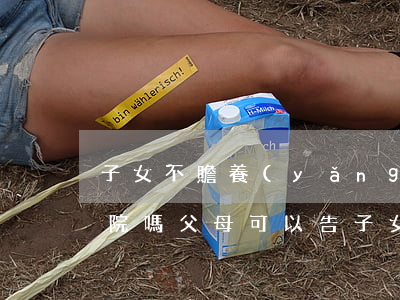 子女不贍養(yǎng)老人可以直接告法院嗎(父母可以告子女不贍養(yǎng)嗎)