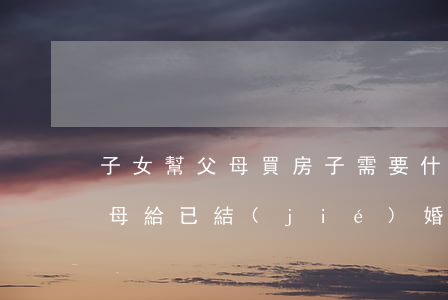 子女幫父母買房子需要什么手續(xù)(父母給已結(jié)婚的女兒買房子手續(xù)怎么辦)