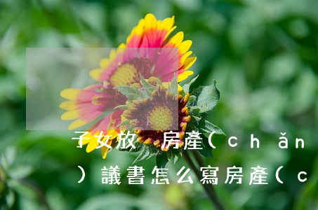 子女放棄房產(chǎn)繼承協(xié)議書怎么寫(房產(chǎn)放棄房產(chǎn)繼承權(quán)協(xié)議書怎么寫才有效)