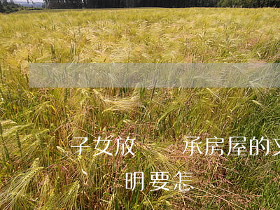 子女放棄繼承房屋的文書怎么寫(放棄繼承房產證明要怎樣寫)