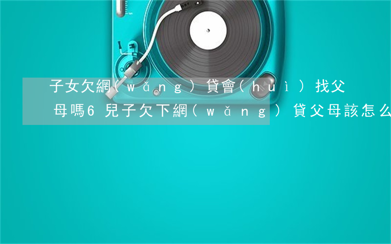 子女欠網(wǎng)貸會(huì)找父母嗎 6(兒子欠下網(wǎng)貸父母該怎么辦)