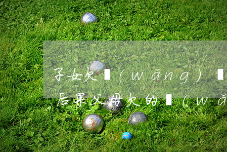 子女欠網(wǎng)貸父母還不起有什么后果(父母欠的網(wǎng)貸無力償還 子女需要還嗎)