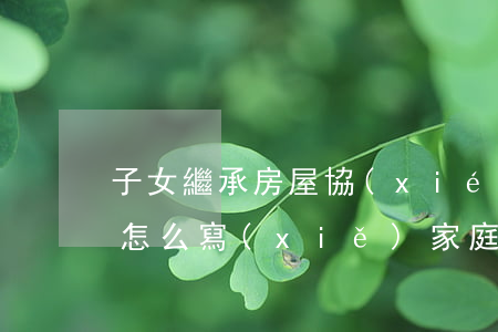 子女繼承房屋協(xié)議書(shū)怎么寫(xiě)(家庭繼承協(xié)議書(shū)怎么寫(xiě))