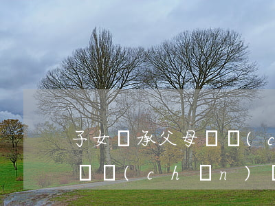 子女繼承父母遺產(chǎn)按什么(父母遺產(chǎn)給兒子繼承,兒媳有嗎)