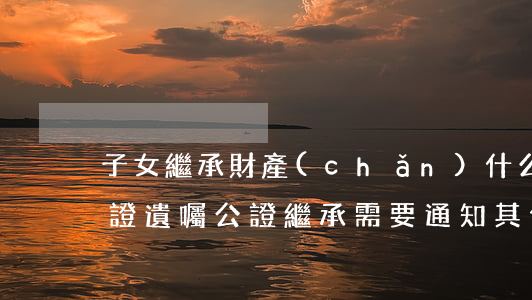 子女繼承財產(chǎn)什么時候需要公證(遺囑公證繼承需要通知其他子女嗎)
