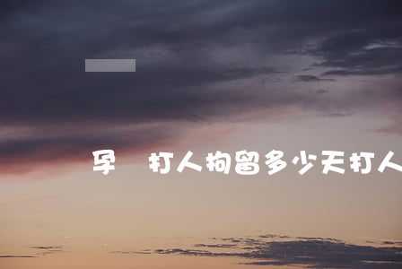 孕婦打人拘留多少天(打人要被拘留多少天)
