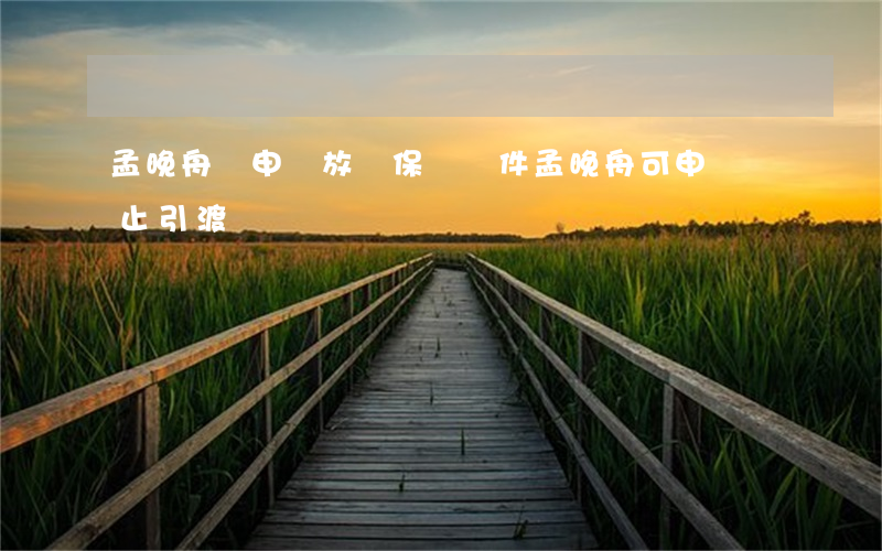 孟晚舟擬申請放寬保釋條件(孟晚舟可申請終止引渡)