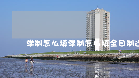 学制怎么填(学制怎么填全日制还是四年)