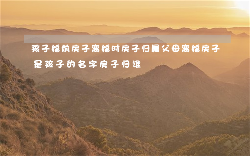 孩子婚前房子离婚时房子归属(父母离婚房子是孩子的名字房子归谁)