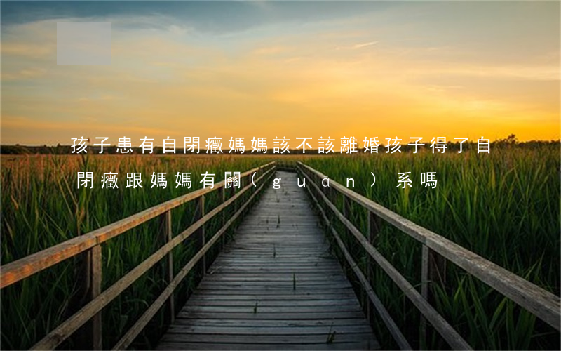 孩子患有自閉癥媽媽該不該離婚(孩子得了自閉癥跟媽媽有關(guān)系嗎)