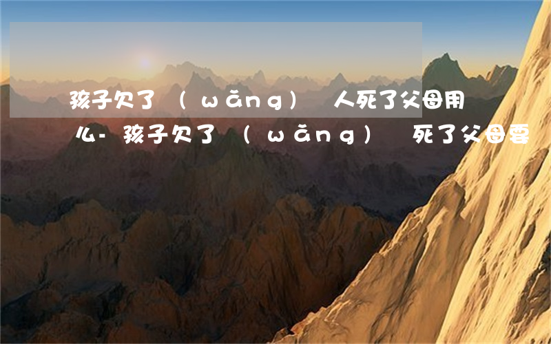 孩子欠了網(wǎng)貸人死了父母用還么-孩子欠了網(wǎng)貸死了父母要還嗎