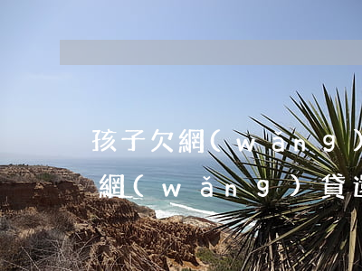 孩子欠網(wǎng)貸父母怎么辦(兒女欠網(wǎng)貸還不上父母有影響嗎)