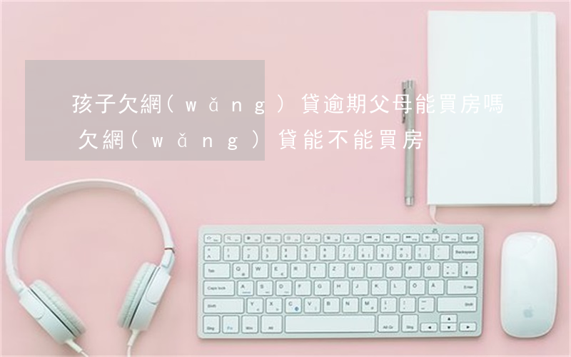 孩子欠網(wǎng)貸逾期父母能買房嗎(欠網(wǎng)貸能不能買房)