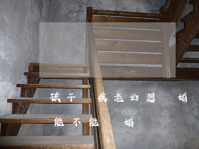 孩子殘疾老公想離婚(對(duì)方殘疾了能不能離婚)