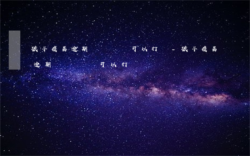 孩子疫苗逾期時間長還可以打嗎-孩子疫苗逾期時間長還可以打嗎