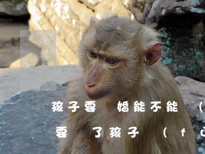 孩子要離婚能不能復(fù)婚(離婚后有必要為了孩子復(fù)婚嗎)