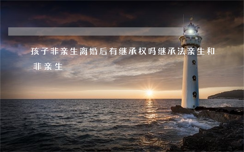 孩子非亲生离婚后有继承权吗(继承法,亲生和非亲生)