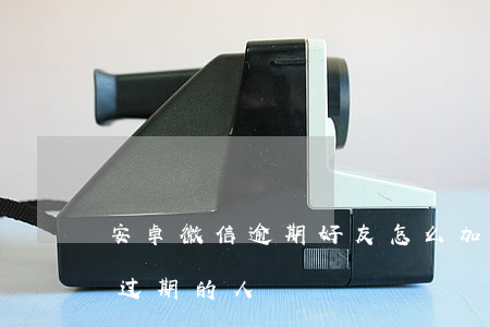 安卓微信逾期好友怎么加(安卓微信怎么加已过期的人)