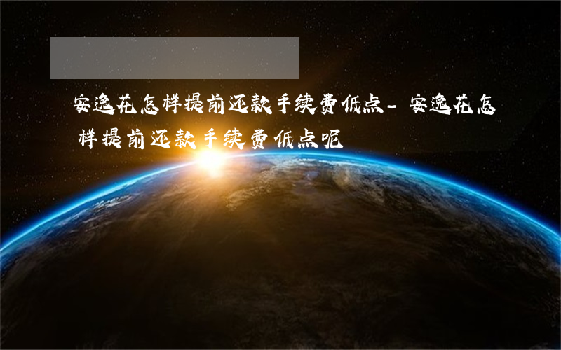 安逸花怎样提前还款手续费低点-安逸花怎样提前还款手续费低点呢