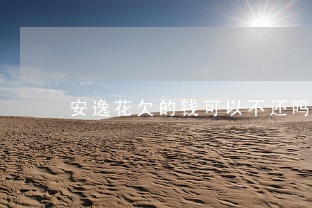 安逸花欠的钱可以不还吗(安逸花还不了钱)