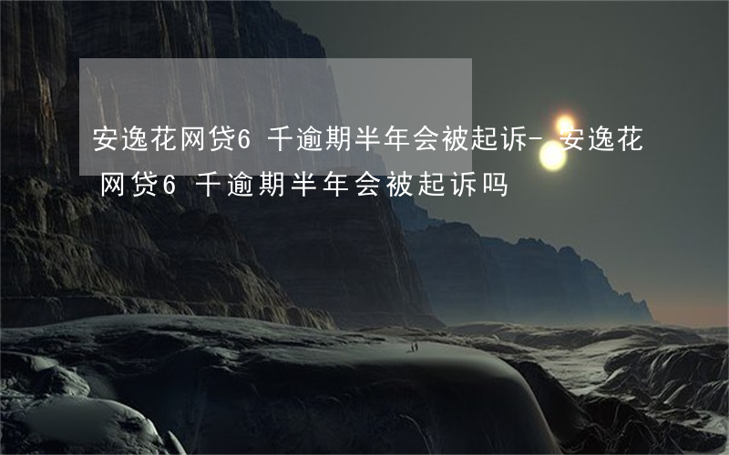 安逸花网贷6千逾期半年会被起诉-安逸花网贷6千逾期半年会被起诉吗