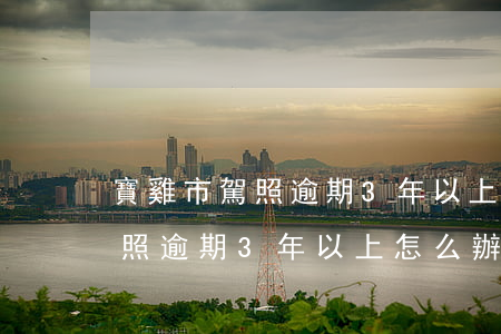 寶雞市駕照逾期3年以上怎么辦-寶雞市駕照逾期3年以上怎么辦手續(xù)