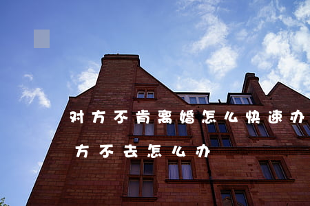 对方不肯离婚 怎么快速办理离婚(起诉离婚对方不去怎么办)