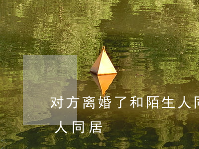 对方离婚了和陌生人同居(刚离婚就和别的男人同居)