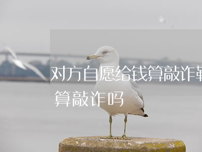 对方自愿给钱算敲诈勒索吗(对方自愿给的钱,算敲诈吗)