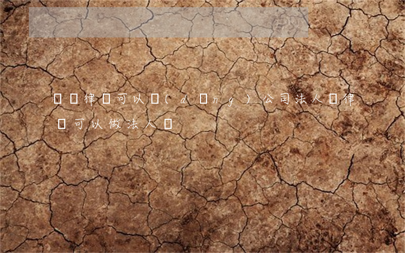 專職律師可以當(dāng)公司法人嗎(律師可以做法人嗎)