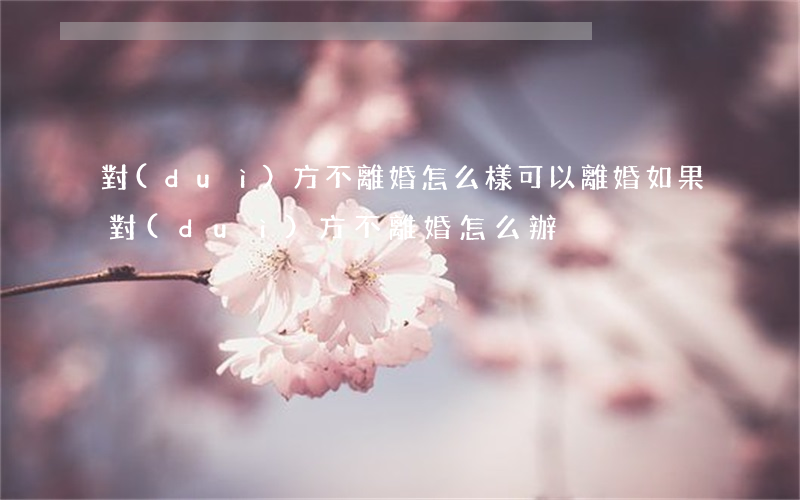 對(duì)方不離婚怎么樣可以離婚(如果對(duì)方不離婚怎么辦)