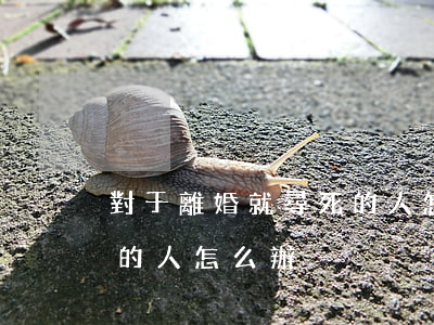 對于離婚就尋死的人怎么辦(對于離婚就尋死的人怎么辦)