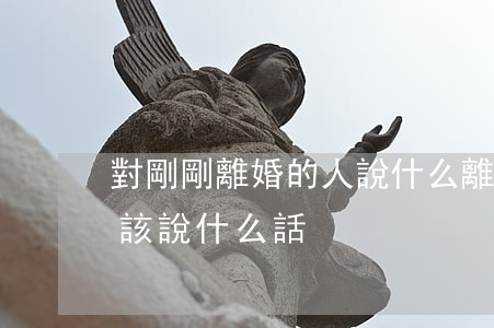 對剛剛離婚的人說什么(離婚應(yīng)該說什么話)