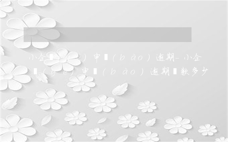 小企業(yè)申報(bào)逾期-小企業(yè)申報(bào)逾期罰款多少