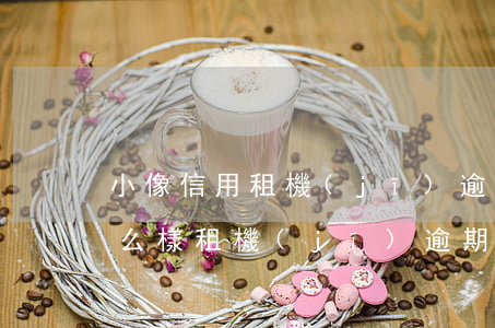 小像信用租機(jī)逾期會(huì)怎么樣(租機(jī)逾期會(huì)上征信嗎)