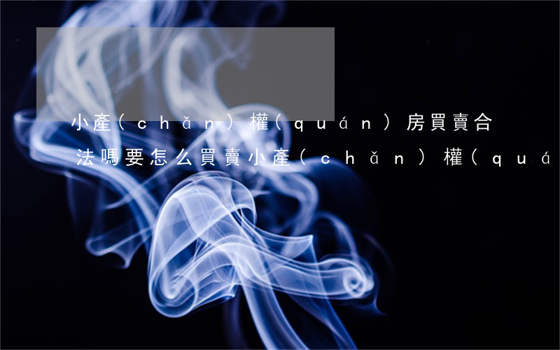 小產(chǎn)權(quán)房買賣合法嗎，要怎么買賣（小產(chǎn)權(quán)房要怎么買賣）